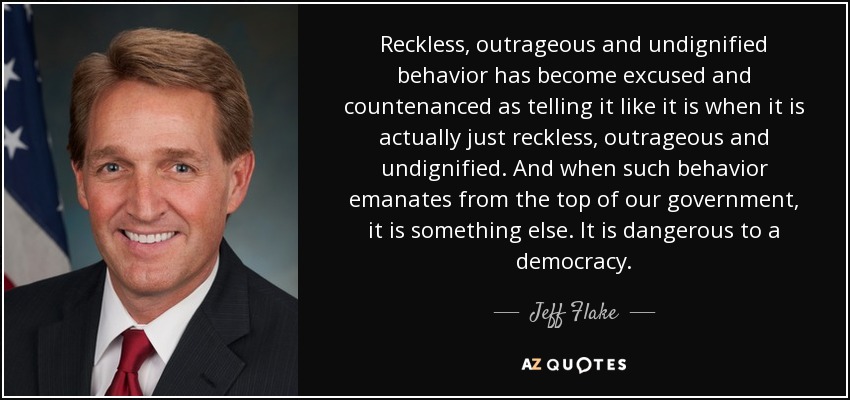 Reckless, outrageous and undignified behavior has become excused and countenanced as telling it like it is when it is actually just reckless, outrageous and undignified. And when such behavior emanates from the top of our government, it is something else. It is dangerous to a democracy. - Jeff Flake