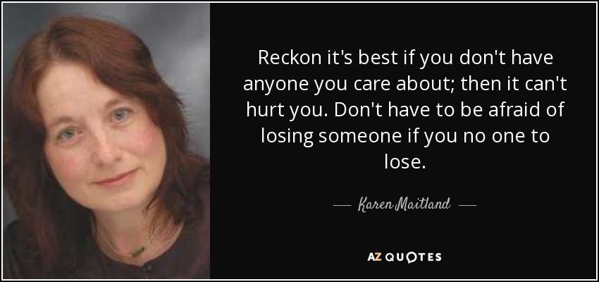 Reckon it's best if you don't have anyone you care about; then it can't hurt you. Don't have to be afraid of losing someone if you no one to lose. - Karen Maitland