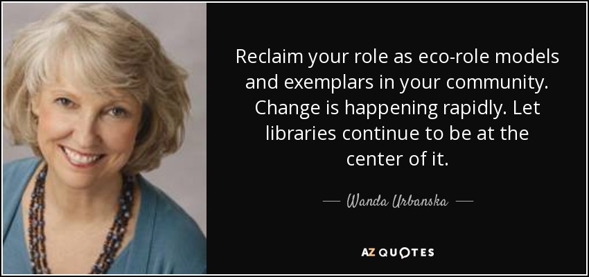 Reclaim your role as eco-role models and exemplars in your community. Change is happening rapidly. Let libraries continue to be at the center of it. - Wanda Urbanska