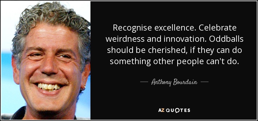 Recognise excellence. Celebrate weirdness and innovation. Oddballs should be cherished, if they can do something other people can't do. - Anthony Bourdain