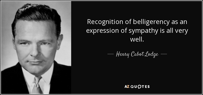 Recognition of belligerency as an expression of sympathy is all very well. - Henry Cabot Lodge, Jr.
