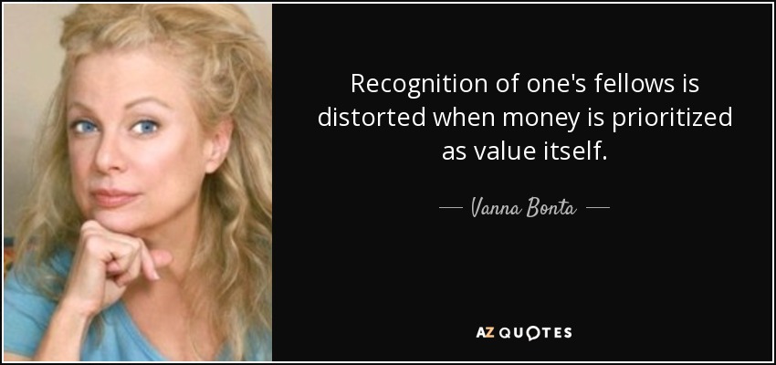 Recognition of one's fellows is distorted when money is prioritized as value itself. - Vanna Bonta