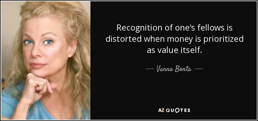 Recognition of one's fellows is distorted when money is prioritized as value itself. - Vanna Bonta