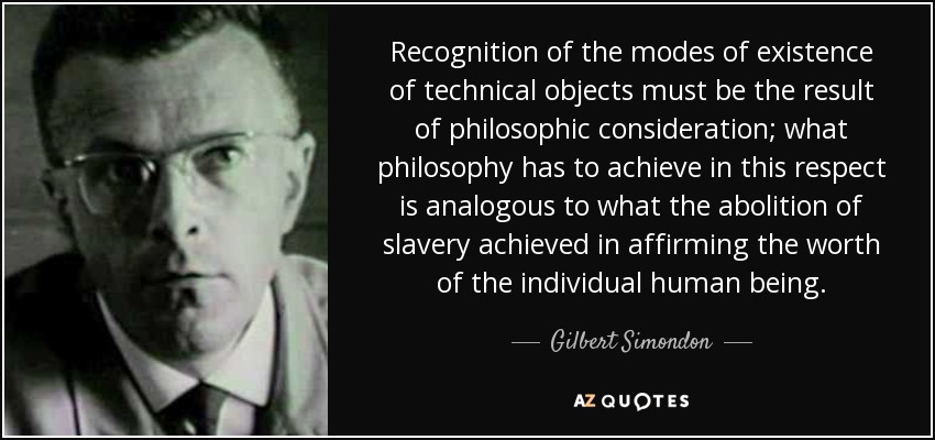 Recognition of the modes of existence of technical objects must be the result of philosophic consideration; what philosophy has to achieve in this respect is analogous to what the abolition of slavery achieved in affirming the worth of the individual human being. - Gilbert Simondon