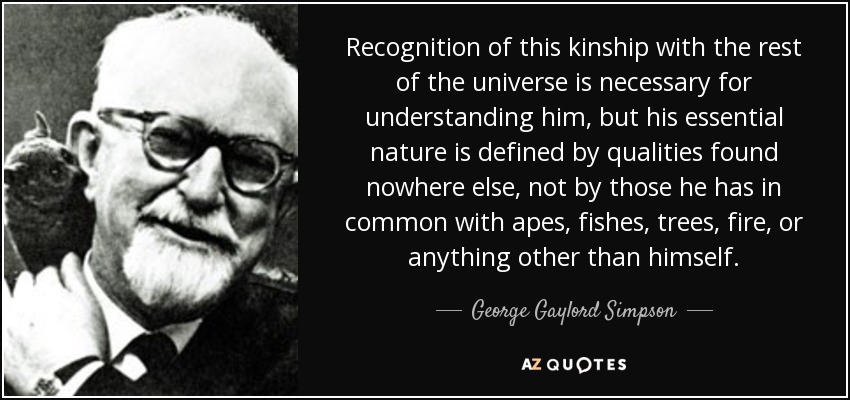 Recognition of this kinship with the rest of the universe is necessary for understanding him, but his essential nature is defined by qualities found nowhere else, not by those he has in common with apes, fishes, trees, fire, or anything other than himself. - George Gaylord Simpson