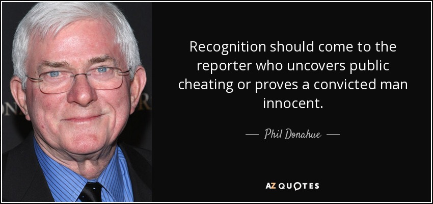 Recognition should come to the reporter who uncovers public cheating or proves a convicted man innocent. - Phil Donahue