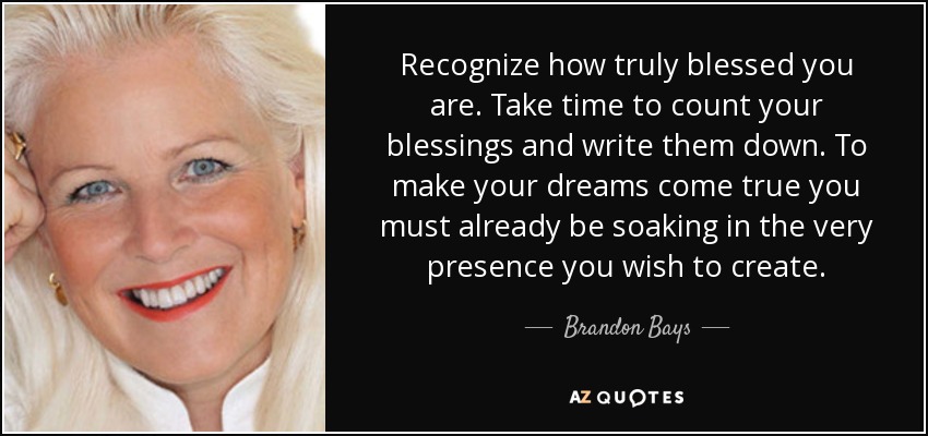 Recognize how truly blessed you are. Take time to count your blessings and write them down. To make your dreams come true you must already be soaking in the very presence you wish to create. - Brandon Bays
