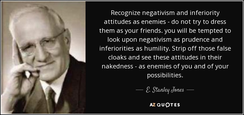 Recognize negativism and inferiority attitudes as enemies - do not try to dress them as your friends. you will be tempted to look upon negativism as prudence and inferiorities as humility. Strip off those false cloaks and see these attitudes in their nakedness - as enemies of you and of your possibilities. - E. Stanley Jones