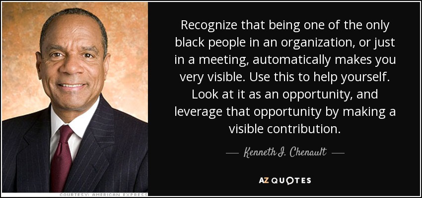 Recognize that being one of the only black people in an organization, or just in a meeting, automatically makes you very visible. Use this to help yourself. Look at it as an opportunity, and leverage that opportunity by making a visible contribution. - Kenneth I. Chenault
