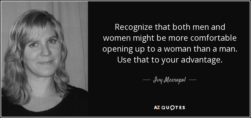 Recognize that both men and women might be more comfortable opening up to a woman than a man. Use that to your advantage. - Ivy Meeropol