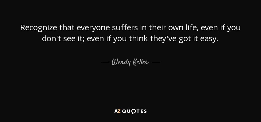 Recognize that everyone suffers in their own life, even if you don't see it; even if you think they've got it easy. - Wendy Keller