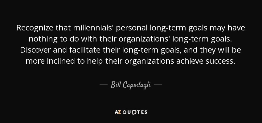 Recognize that millennials' personal long-term goals may have nothing to do with their organizations' long-term goals. Discover and facilitate their long-term goals, and they will be more inclined to help their organizations achieve success. - Bill Capodagli