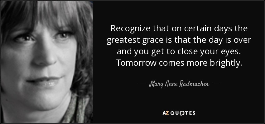 Recognize that on certain days the greatest grace is that the day is over and you get to close your eyes. Tomorrow comes more brightly. - Mary Anne Radmacher