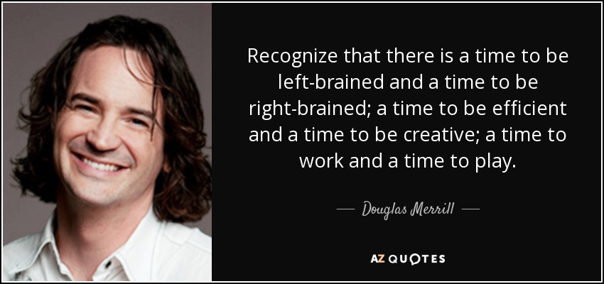 Recognize that there is a time to be left-brained and a time to be right-brained; a time to be efficient and a time to be creative; a time to work and a time to play. - Douglas Merrill