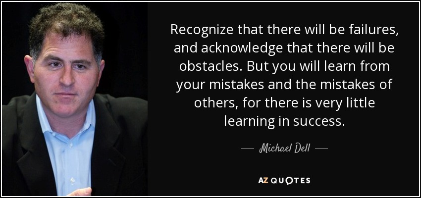 Recognize that there will be failures, and acknowledge that there will be obstacles. But you will learn from your mistakes and the mistakes of others, for there is very little learning in success. - Michael Dell