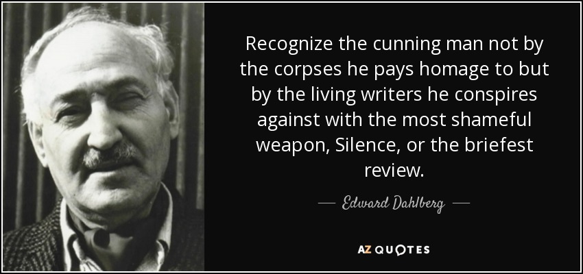 Recognize the cunning man not by the corpses he pays homage to but by the living writers he conspires against with the most shameful weapon, Silence, or the briefest review. - Edward Dahlberg