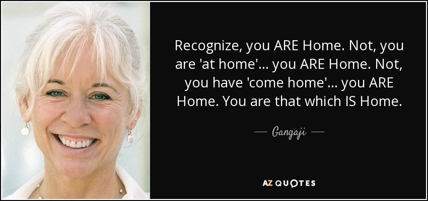 Recognize, you ARE Home. Not, you are 'at home'... you ARE Home. Not, you have 'come home'... you ARE Home. You are that which IS Home. - Gangaji