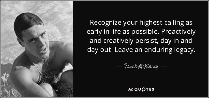 Recognize your highest calling as early in life as possible. Proactively and creatively persist, day in and day out. Leave an enduring legacy. - Frank McKinney