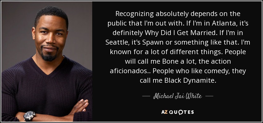 Recognizing absolutely depends on the public that I'm out with. If I'm in Atlanta, it's definitely Why Did I Get Married. If I'm in Seattle, it's Spawn or something like that. I'm known for a lot of different things. People will call me Bone a lot, the action aficionados.. People who like comedy, they call me Black Dynamite. - Michael Jai White