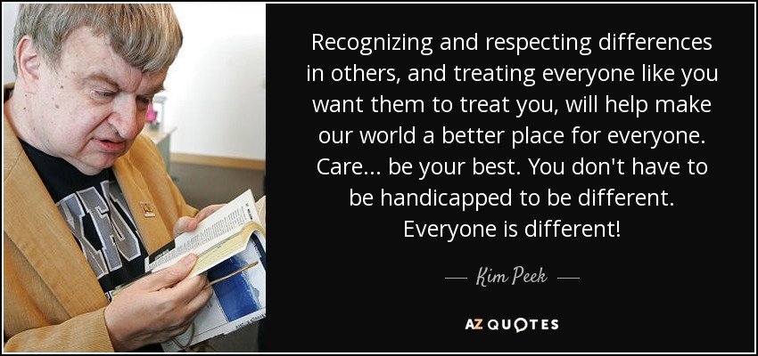 Recognizing and respecting differences in others, and treating everyone like you want them to treat you, will help make our world a better place for everyone. Care... be your best. You don't have to be handicapped to be different. Everyone is different! - Kim Peek