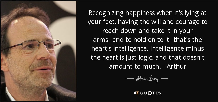 Recognizing happiness when it's lying at your feet, having the will and courage to reach down and take it in your arms--and to hold on to it--that's the heart's intelligence. Intelligence minus the heart is just logic, and that doesn't amount to much. - Arthur - Marc Levy