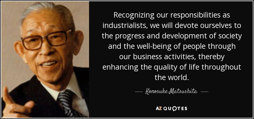 Recognizing our responsibilities as industrialists, we will devote ourselves to the progress and development of society and the well-being of people through our business activities, thereby enhancing the quality of life throughout the world. - Konosuke Matsushita