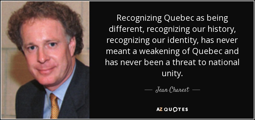 Recognizing Quebec as being different, recognizing our history, recognizing our identity, has never meant a weakening of Quebec and has never been a threat to national unity. - Jean Charest