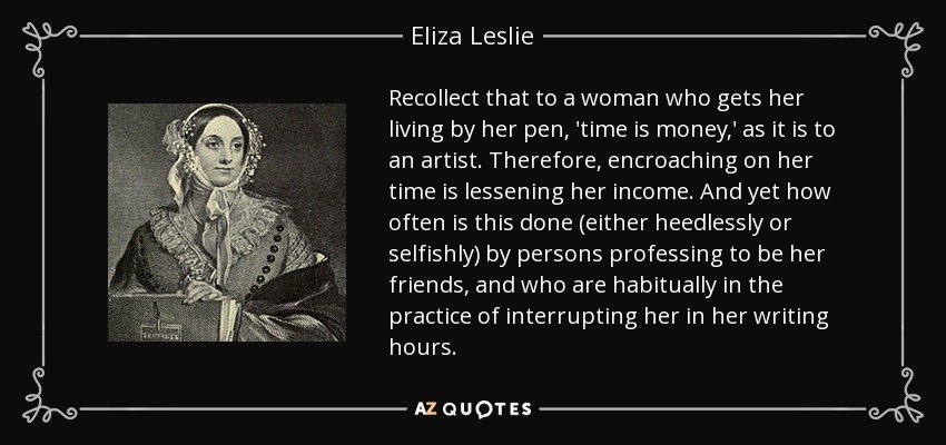 Recollect that to a woman who gets her living by her pen, 'time is money,' as it is to an artist. Therefore, encroaching on her time is lessening her income. And yet how often is this done (either heedlessly or selfishly) by persons professing to be her friends, and who are habitually in the practice of interrupting her in her writing hours. - Eliza Leslie