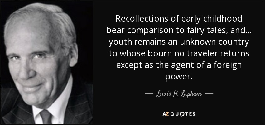 Recollections of early childhood bear comparison to fairy tales, and ... youth remains an unknown country to whose bourn no traveler returns except as the agent of a foreign power. - Lewis H. Lapham