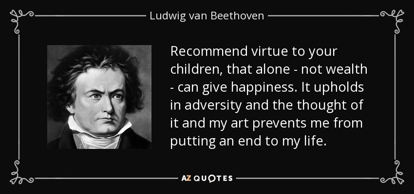 Recommend virtue to your children, that alone - not wealth - can give happiness. It upholds in adversity and the thought of it and my art prevents me from putting an end to my life. - Ludwig van Beethoven