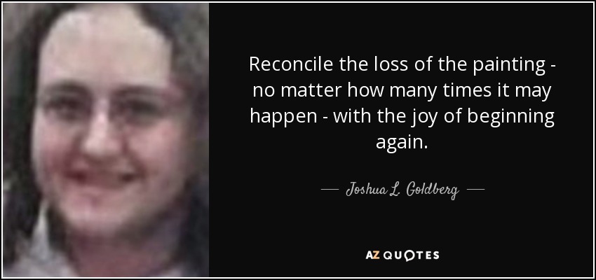 Reconcile the loss of the painting - no matter how many times it may happen - with the joy of beginning again. - Joshua L. Goldberg