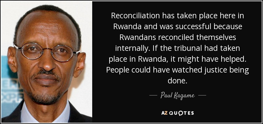 Reconciliation has taken place here in Rwanda and was successful because Rwandans reconciled themselves internally. If the tribunal had taken place in Rwanda, it might have helped. People could have watched justice being done. - Paul Kagame