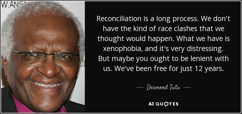 Reconciliation is a long process. We don't have the kind of race clashes that we thought would happen. What we have is xenophobia, and it's very distressing. But maybe you ought to be lenient with us. We've been free for just 12 years. - Desmond Tutu