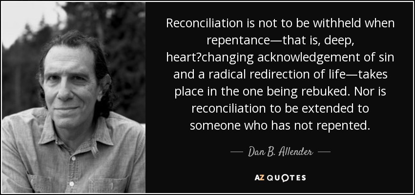 Reconciliation is not to be withheld when repentance—that is, deep, heart‐changing acknowledgement of sin and a radical redirection of life—takes place in the one being rebuked. Nor is reconciliation to be extended to someone who has not repented. - Dan B. Allender