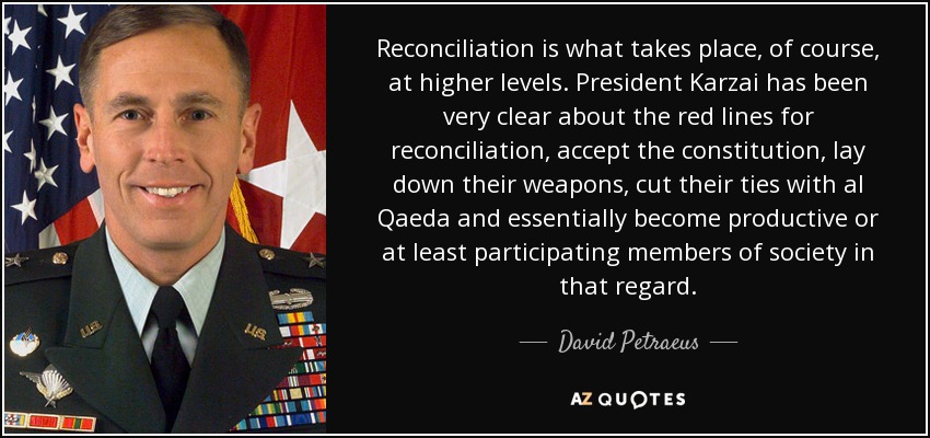 Reconciliation is what takes place, of course, at higher levels. President Karzai has been very clear about the red lines for reconciliation, accept the constitution, lay down their weapons, cut their ties with al Qaeda and essentially become productive or at least participating members of society in that regard. - David Petraeus