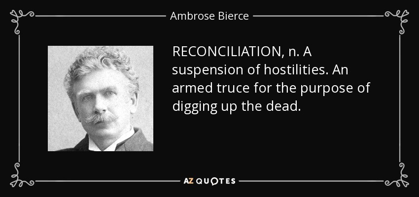 RECONCILIATION, n. A suspension of hostilities. An armed truce for the purpose of digging up the dead. - Ambrose Bierce