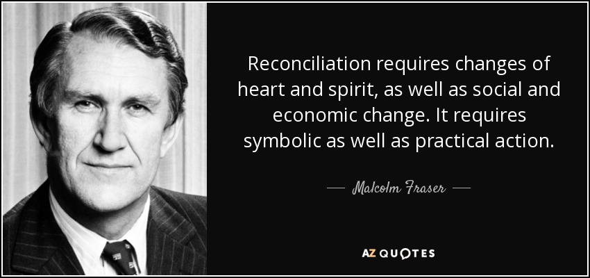 Reconciliation requires changes of heart and spirit, as well as social and economic change. It requires symbolic as well as practical action. - Malcolm Fraser