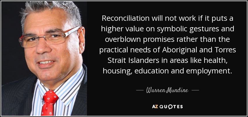 Reconciliation will not work if it puts a higher value on symbolic gestures and overblown promises rather than the practical needs of Aboriginal and Torres Strait Islanders in areas like health, housing, education and employment. - Warren Mundine