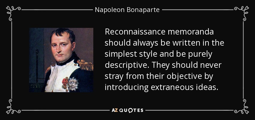 Reconnaissance memoranda should always be written in the simplest style and be purely descriptive. They should never stray from their objective by introducing extraneous ideas. - Napoleon Bonaparte
