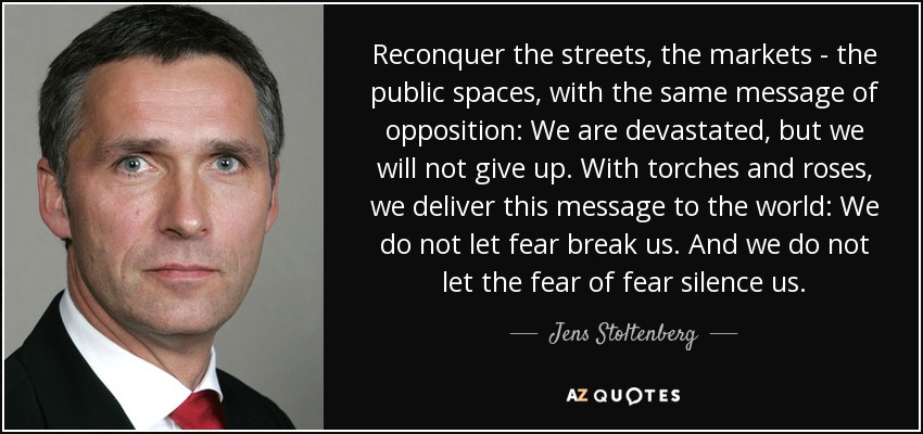 Reconquer the streets, the markets - the public spaces, with the same message of opposition: We are devastated, but we will not give up. With torches and roses, we deliver this message to the world: We do not let fear break us. And we do not let the fear of fear silence us. - Jens Stoltenberg