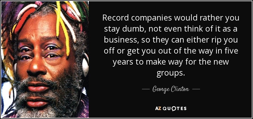 Record companies would rather you stay dumb, not even think of it as a business, so they can either rip you off or get you out of the way in five years to make way for the new groups. - George Clinton