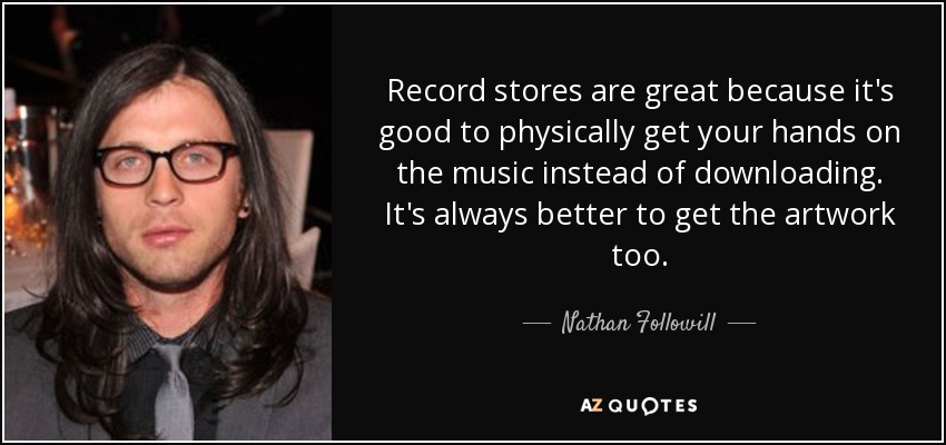 Record stores are great because it's good to physically get your hands on the music instead of downloading. It's always better to get the artwork too. - Nathan Followill