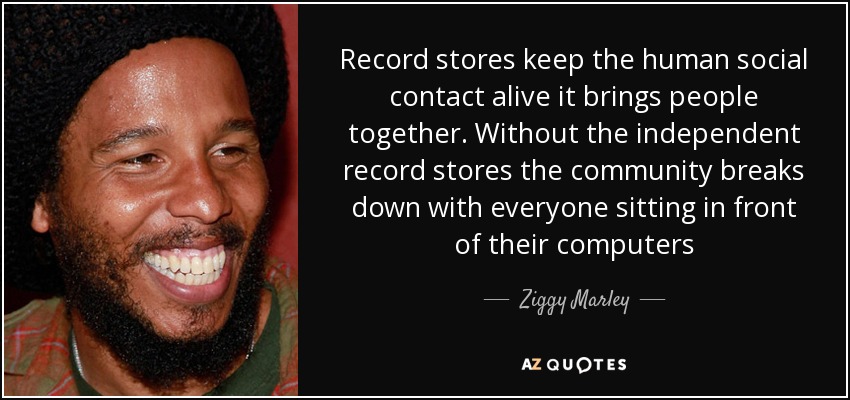 Record stores keep the human social contact alive it brings people together. Without the independent record stores the community breaks down with everyone sitting in front of their computers - Ziggy Marley