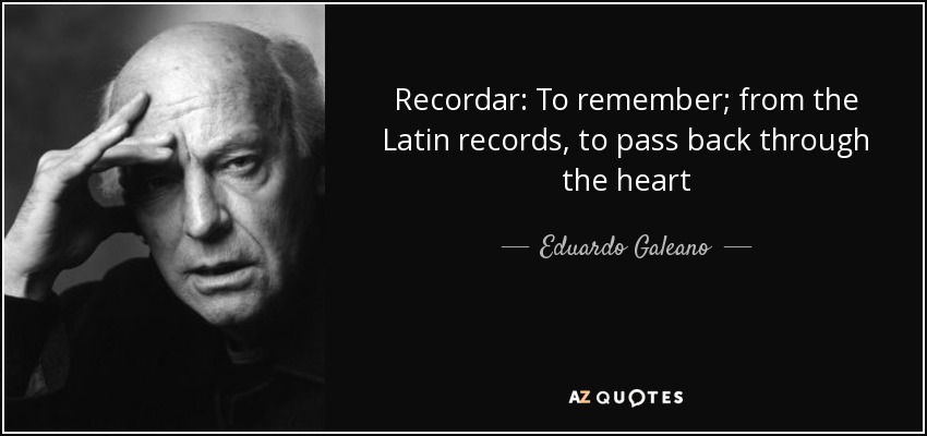 Recordar: To remember; from the Latin records, to pass back through the heart - Eduardo Galeano