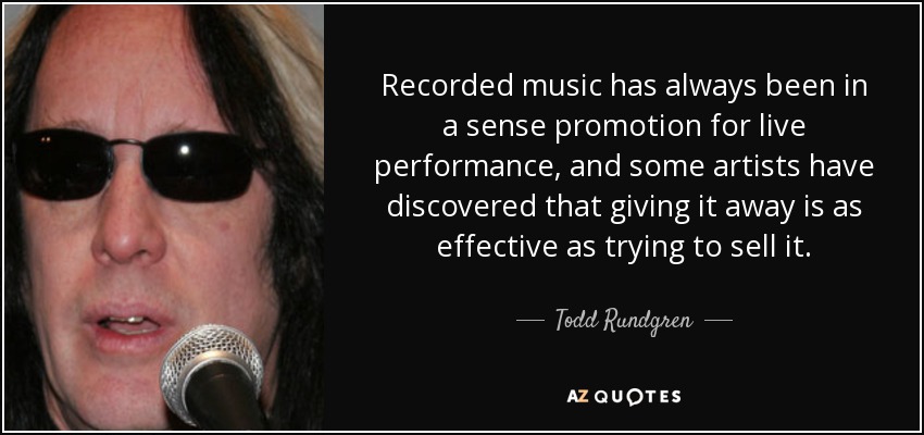 Recorded music has always been in a sense promotion for live performance, and some artists have discovered that giving it away is as effective as trying to sell it. - Todd Rundgren