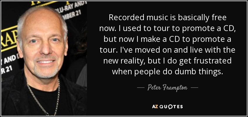 Recorded music is basically free now. I used to tour to promote a CD, but now I make a CD to promote a tour. I've moved on and live with the new reality, but I do get frustrated when people do dumb things. - Peter Frampton