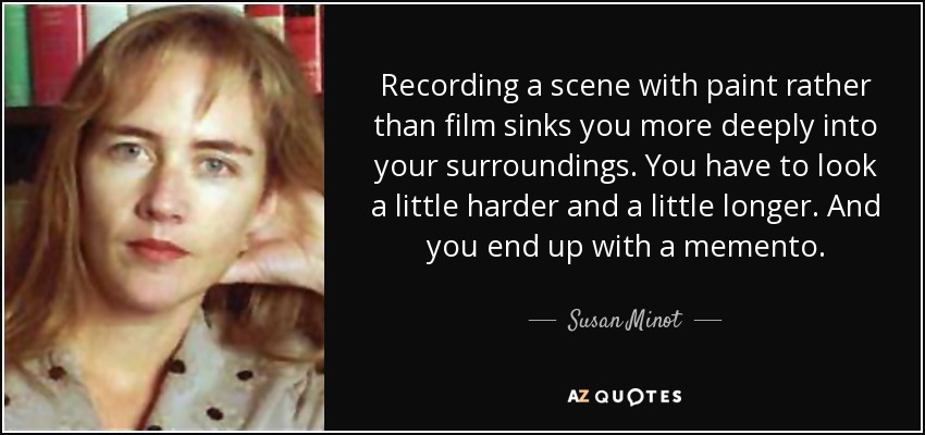 Recording a scene with paint rather than film sinks you more deeply into your surroundings. You have to look a little harder and a little longer. And you end up with a memento. - Susan Minot