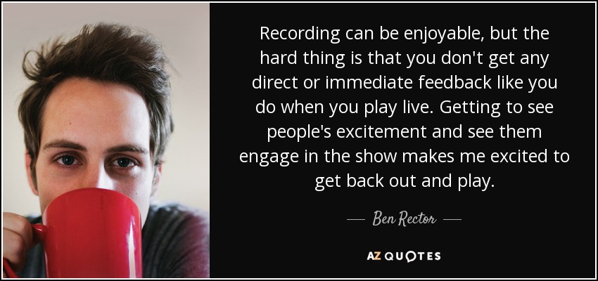 Recording can be enjoyable, but the hard thing is that you don't get any direct or immediate feedback like you do when you play live. Getting to see people's excitement and see them engage in the show makes me excited to get back out and play. - Ben Rector