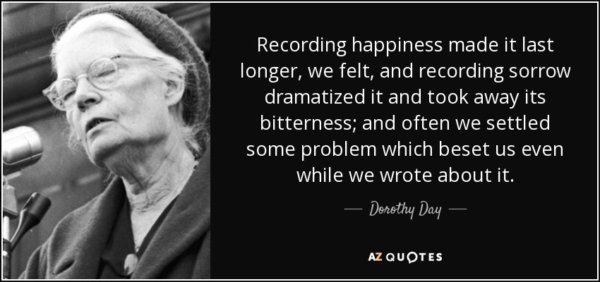 Recording happiness made it last longer, we felt, and recording sorrow dramatized it and took away its bitterness; and often we settled some problem which beset us even while we wrote about it. - Dorothy Day