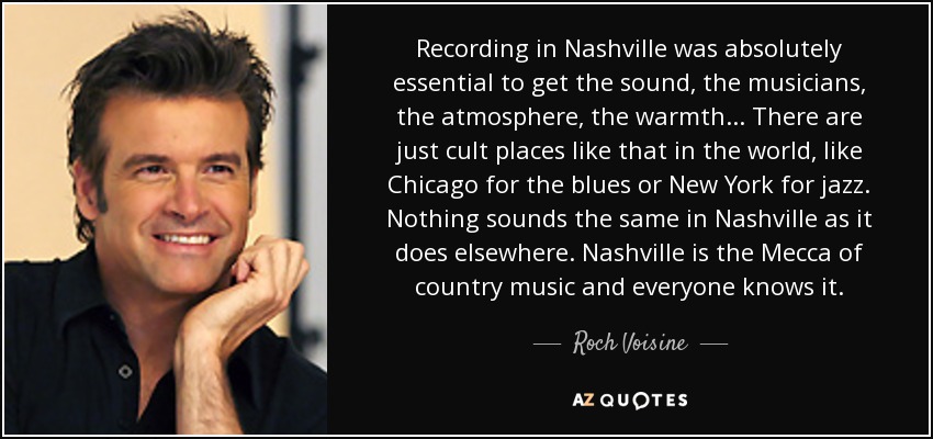 Recording in Nashville was absolutely essential to get the sound, the musicians, the atmosphere, the warmth... There are just cult places like that in the world, like Chicago for the blues or New York for jazz. Nothing sounds the same in Nashville as it does elsewhere. Nashville is the Mecca of country music and everyone knows it. - Roch Voisine